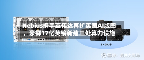 Nebius携手英伟达再扩英国AI版图	，豪掷17亿英镑新建三处算力设施-第2张图片