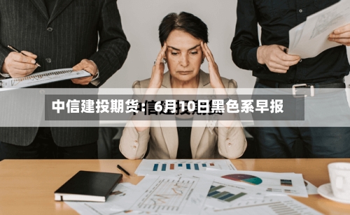 中信建投期货：6月10日黑色系早报-第2张图片