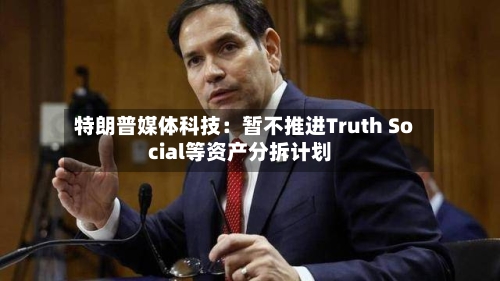 特朗普媒体科技:暂不推进Truth Social等资产分拆计划-第3张图片