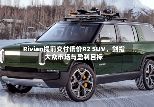 Rivian提前交付低价R2 SUV，剑指大众市场与盈利目标-第3张图片